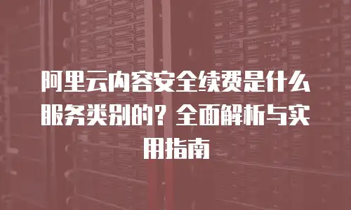 阿里云内容安全续费是什么服务类别的？全面解析与实用指南