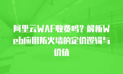 阿里云WAF收费吗？解析Web应用防火墙的定价逻辑与价值