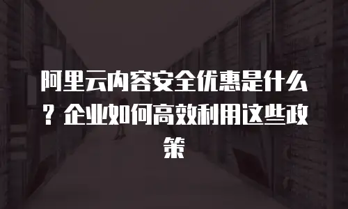 阿里云内容安全优惠是什么？企业如何高效利用这些政策
