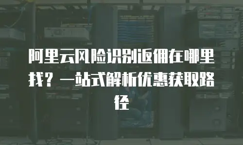 阿里云风险识别返佣在哪里找？一站式解析优惠获取路径
