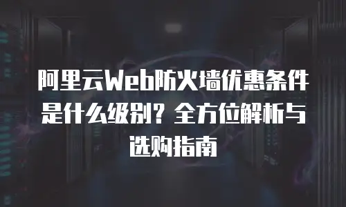 阿里云Web防火墙优惠条件是什么级别？全方位解析与选购指南