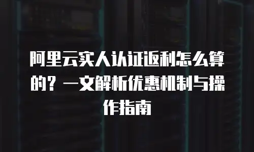 阿里云实人认证返利怎么算的？一文解析优惠机制与操作指南