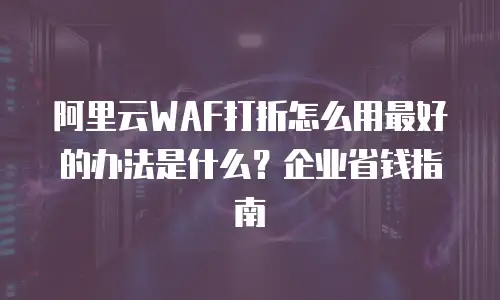 阿里云WAF打折怎么用最好的办法是什么？企业省钱指南