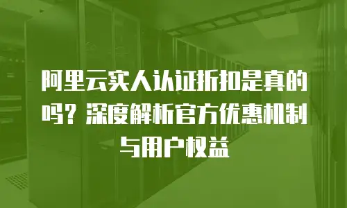 阿里云实人认证折扣是真的吗？深度解析官方优惠机制与用户权益