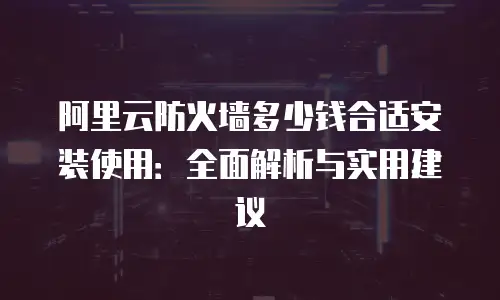 阿里云防火墙多少钱合适安装使用：全面解析与实用建议