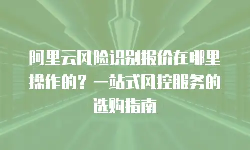 阿里云风险识别报价在哪里操作的？一站式风控服务的选购指南