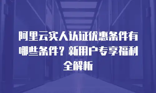 阿里云实人认证优惠条件有哪些条件？新用户专享福利全解析