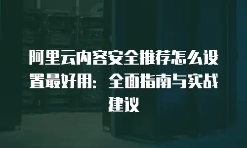 阿里云内容安全推荐怎么设置最好用：全面指南与实战建议