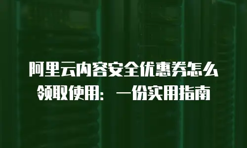 阿里云内容安全优惠券怎么领取使用：一份实用指南