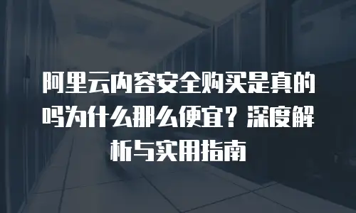 阿里云内容安全购买是真的吗为什么那么便宜？深度解析与实用指南