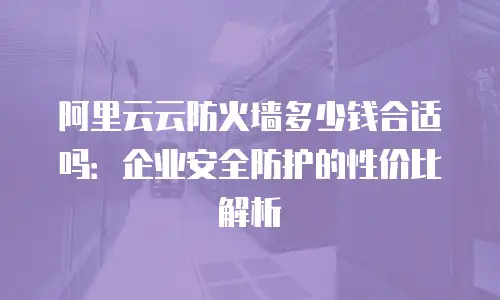 阿里云云防火墙多少钱合适吗：企业安全防护的性价比解析