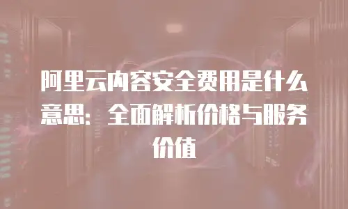 阿里云内容安全费用是什么意思：全面解析价格与服务价值