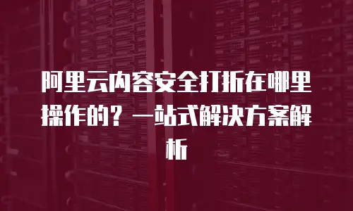 阿里云内容安全打折在哪里操作的？一站式解决方案解析