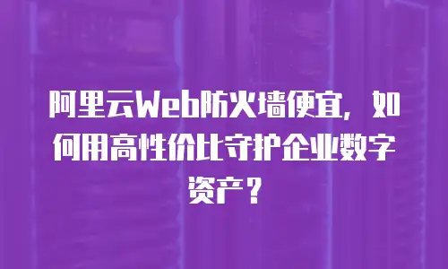 阿里云Web防火墙便宜，如何用高性价比守护企业数字资产？