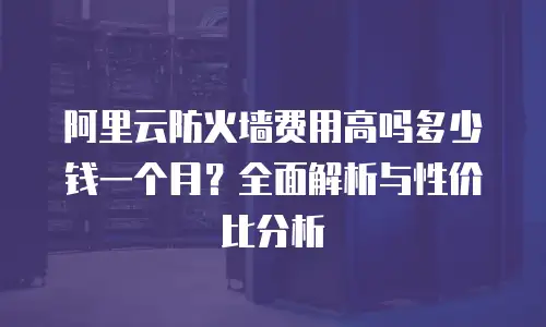 阿里云防火墙费用高吗多少钱一个月？全面解析与性价比分析