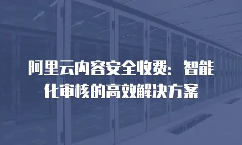 阿里云内容安全收费：智能化审核的高效解决方案