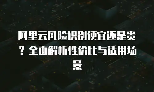 阿里云风险识别便宜还是贵？全面解析性价比与适用场景