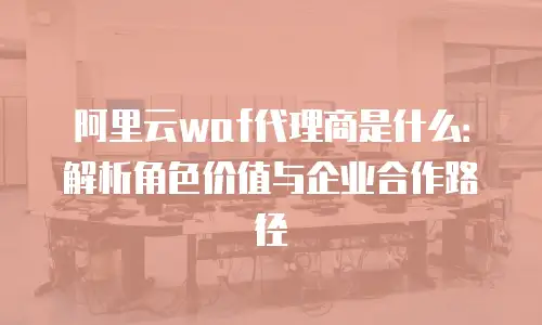 阿里云waf代理商是什么：解析角色价值与企业合作路径