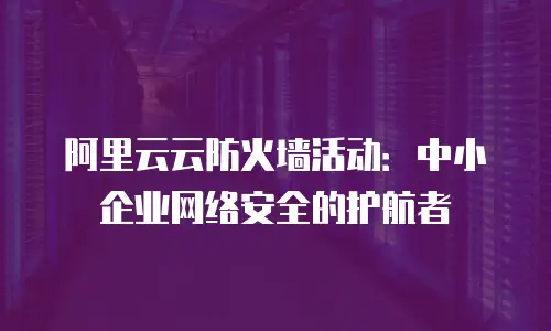 阿里云云防火墙活动：中小企业网络安全的护航者