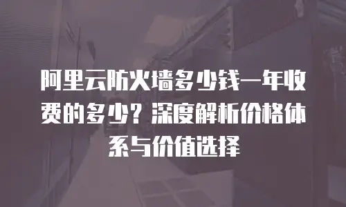 阿里云防火墙多少钱一年收费的多少？深度解析价格体系与价值选择