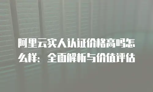 阿里云实人认证价格高吗怎么样：全面解析与价值评估