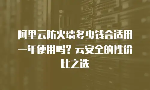 阿里云防火墙多少钱合适用一年使用吗？云安全的性价比之选