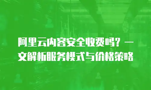 阿里云内容安全收费吗？一文解析服务模式与价格策略