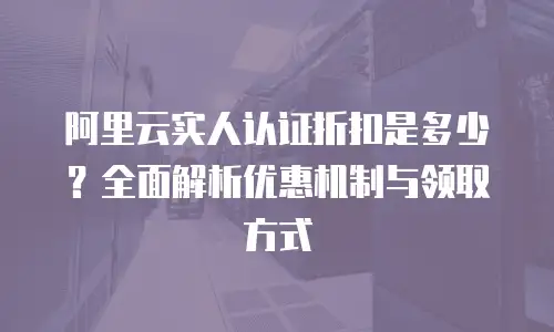阿里云实人认证折扣是多少？全面解析优惠机制与领取方式