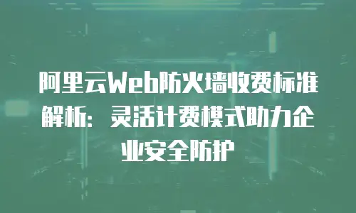 阿里云Web防火墙收费标准解析：灵活计费模式助力企业安全防护