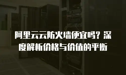 阿里云云防火墙便宜吗？深度解析价格与价值的平衡