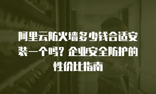 阿里云防火墙多少钱合适安装一个吗？企业安全防护的性价比指南