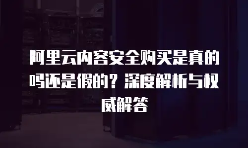 阿里云内容安全购买是真的吗还是假的？深度解析与权威解答