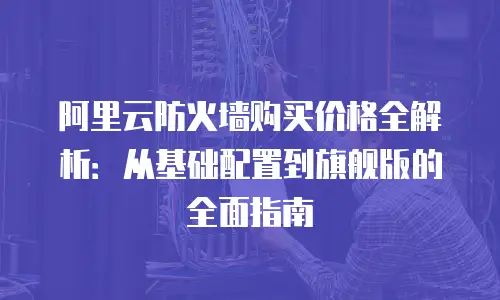 阿里云防火墙购买价格全解析：从基础配置到旗舰版的全面指南
