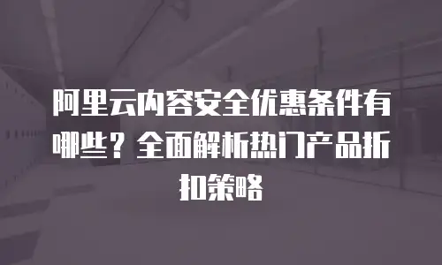 阿里云内容安全优惠条件有哪些？全面解析热门产品折扣策略