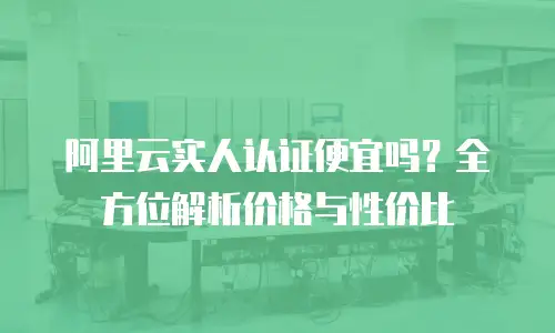 阿里云实人认证便宜吗？全方位解析价格与性价比