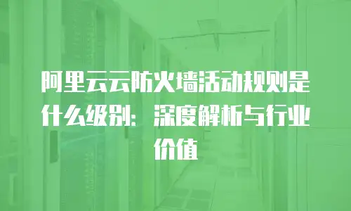 阿里云云防火墙活动规则是什么级别：深度解析与行业价值