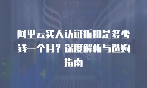 阿里云实人认证折扣是多少钱一个月？深度解析与选购指南