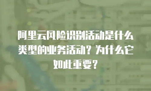 阿里云风险识别活动是什么类型的业务活动？为什么它如此重要？