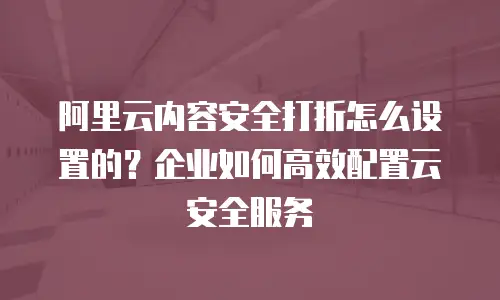 阿里云内容安全打折怎么设置的？企业如何高效配置云安全服务