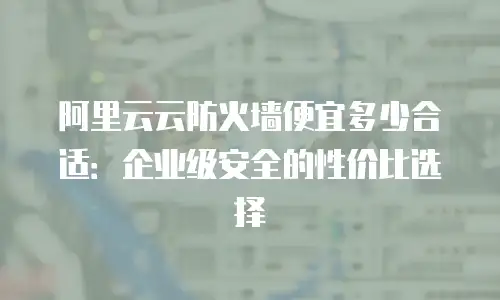 阿里云云防火墙便宜多少合适：企业级安全的性价比选择