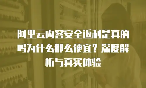 阿里云内容安全返利是真的吗为什么那么便宜？深度解析与真实体验