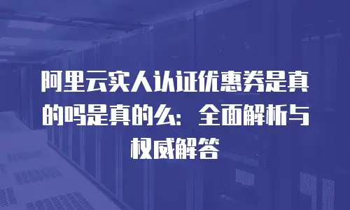 阿里云实人认证优惠券是真的吗是真的么：全面解析与权威解答