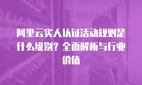 阿里云实人认证活动规则是什么级别？全面解析与行业价值