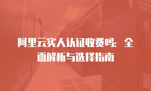 阿里云实人认证收费吗：全面解析与选择指南