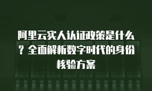 阿里云实人认证政策是什么？全面解析数字时代的身份核验方案