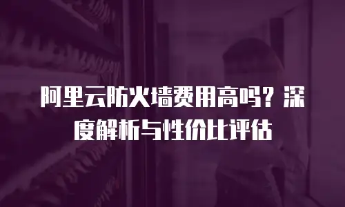 阿里云防火墙费用高吗？深度解析与性价比评估