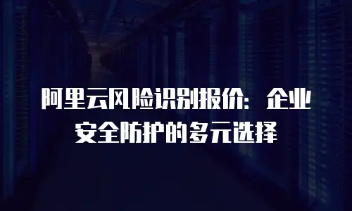 阿里云风险识别报价：企业安全防护的多元选择