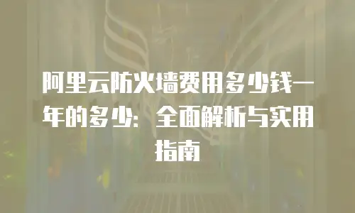 阿里云防火墙费用多少钱一年的多少：全面解析与实用指南