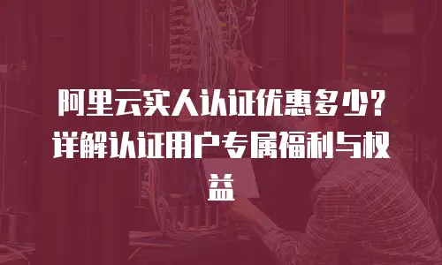 阿里云实人认证优惠多少？详解认证用户专属福利与权益