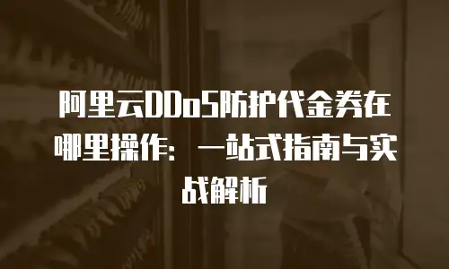 阿里云DDoS防护代金券在哪里操作：一站式指南与实战解析